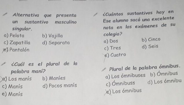 Alternativa que presenta cCuántos sustantivos hay en
un sustantivo masculino Ese alumno sacó una excelente
singular.
nota en los exámenes de su
a) Pelota b) Vajilla colegio?
c) Zapatilla d) Separata a) Dos b) Cinco
e) Pantalón c) Tres d) Seis
e) Cuatro
¿Cuál es el plural de la
palabra maní? Plural de la palabra ómnibus.
) Los manís b) Maníes a) Los ómnibuses b) Ómnibus
c) Manís d) Pocos manís c) Ómnibuss d) Los ómnibu
e) Manís
e) Los ómnibus