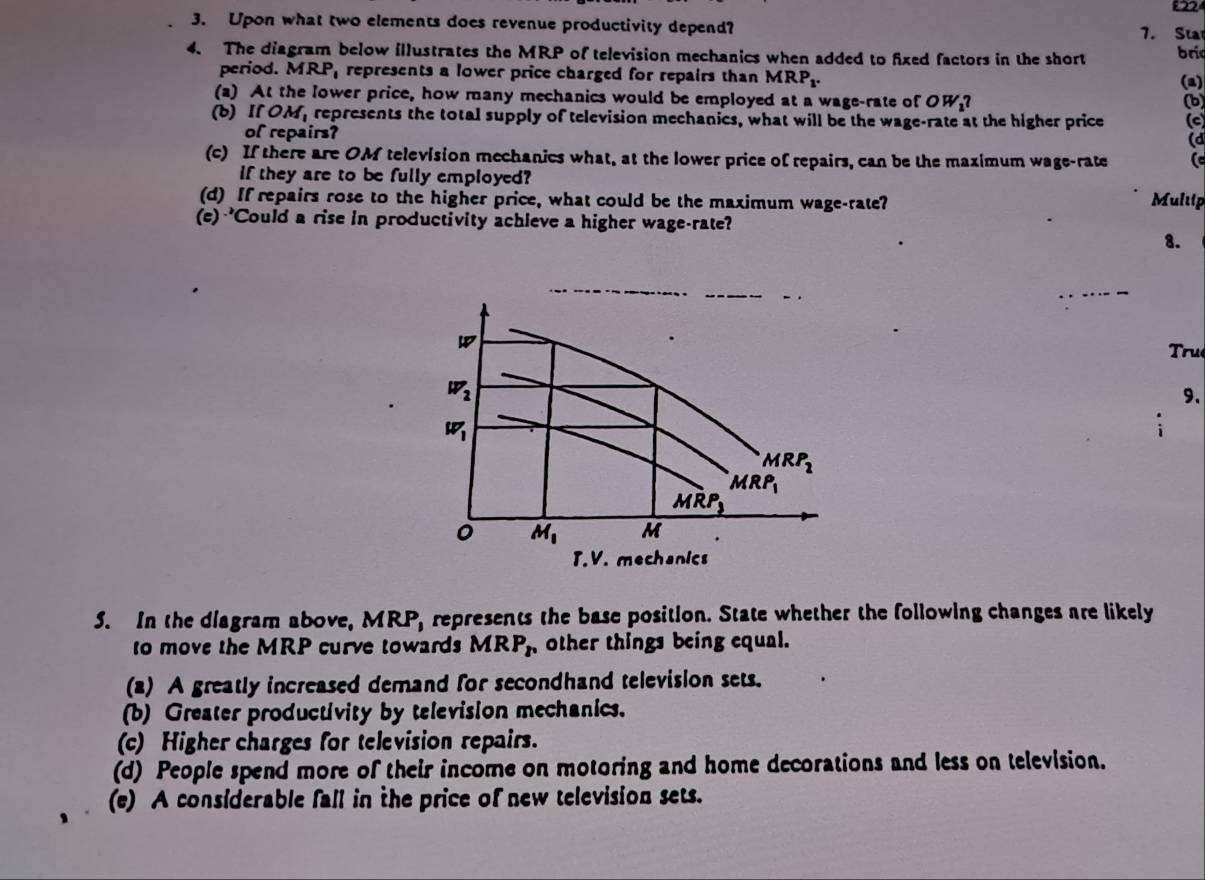 £224
3. Upon what two elements does revenue productivity depend? 7. Sta
4. The diagram below illustrates the MRP of television mechanics when added to fixed factors in the short bri
period. MR x represents a lower price charged for repairs than MR P_1. (a)
(a) At the lower price, how many mechanics would be employed at a wage-rate of OW?
(b)
(b)I 0 M_1 represents the total supply of television mechanics, what will be the wage-rate at the higher price (c)
of repairs?
(d
(c) If there are OM television mechanics what, at the lower price of repairs, can be the maximum wage-rate (
if they are to be fully employed?
(d) If repairs rose to the higher price, what could be the maximum wage-rate? Multip
(e) 'Could a rise in productivity achleve a higher wage-rate?
8.
True
9.
T.V. mechanics
5. In the diagram above, MRP, represents the base position. State whether the following changes are likely
to move the MRP curve towards MRP_r other things being equal.
(2) A greatly increased demand for secondhand television sets.
(b) Greater productivity by television mechanics.
(c) Higher charges for television repairs.
(d) People spend more of their income on motoring and home decorations and less on television.
(e) A considerable fall in the price of new television sets.