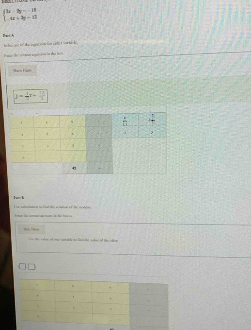 DiECtOn
beginarrayl 3x-2y=-10 -4x+3y=13endarray.
Part A
Solve one of the equations for either variable.
Enter the correct equation in the be
Show Hints
y= 4/3 x+ 13/3 
Part B
the ebstitution to find the solution of the vsban.
Feter the corect anowers in the bouts
Hc Hin
Use the value of one vuriake to fird the valng of the other