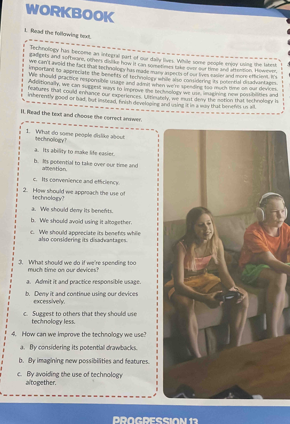 WORKBOOK
I. Read the following text.
Technology has become an integral part of our daily lives. While some people enjoy using the lates
gadgets and software, others dislike how it can sometimes take over our time and attention. However,
we can't avoid the fact that technology has made many aspects of our lives easier and more efficient. It's
important to appreciate the benents of technology while also considering its potential disadvantages.
We should practice responsible usage and admit when we're spending too much time on our devices.
Additionally, we can suggest ways to improve the technology we use, imagining new possibilities and
features that could enhance our experiences. Ultimately, we must deny the notion that technology is
inherently good or bad, but instead, fnish developing and using it in a way that benefts us all.
II. Read the text and choose the correct answer.
1. What do some people dislike about
technology?
a. Its ability to make life easier.
b. Its potential to take over our time and
attention.
c. Its convenience and efficiency.
2. How should we approach the use of
technology?
a. We should deny its benefts.
b. We should avoid using it altogether.
c. We should appreciate its benefts while
also considering its disadvantages.
3. What should we do if we're spending too
much time on our devices?
a. Admit it and practice responsible usage.
b. Deny it and continue using our devices
excessively.
c. Suggest to others that they should use
technology less.
4. How can we improve the technology we use?
a. By considering its potential drawbacks.
b. By imagining new possibilities and features.
c. By avoiding the use of technology
altogether.
PROGDESSION 1