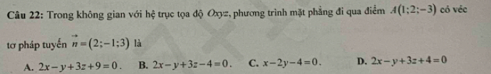 Trong không gian với hệ trục tọa độ Oxyz, phương trình mặt phẳng đi qua điểm A(1;2;-3) có véc
tơ pháp tuyến vector n=(2;-1;3) là
A. 2x-y+3z+9=0. B. 2x-y+3z-4=0. C. x-2y-4=0. D. 2x-y+3z+4=0