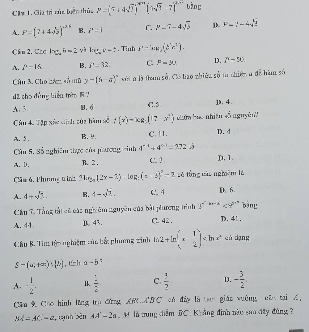 Giá trị của biểu thức P=(7+4sqrt(3))^2023(4sqrt(3)-7)^2022 bằng
A. P=(7+4sqrt(3))^2016 B. P=1
C. P=7-4sqrt(3) D. P=7+4sqrt(3)
Câu 2. Cho log _ab=2 và log _ac=5. Tính P=log _a(b^3c^2).
A. P=16.
B. P=32.
C. P=30.
D. P=50.
Câu 3. Cho hàm số mũ y=(6-a)^x với a là tham số. Có bao nhiêu số tự nhiên a để hàm số
đã cho đồng biến trên R ?
C.5 .
A. 3 . B. 6 . D. 4 .
Câu 4. Tập xác định của hàm số f(x)=log _3(17-x^2) chứa bao nhiêu số nguyên?
A. 5 . B. 9 . C. 11.
D. 4 .
Câu 5. Số nghiệm thực của phương trình 4^(x+1)+4^(x-1)=272 là
A. 0 . B. 2 .
C. 3 . D. 1 .
Câu 6. Phương trình 2log _2(2x-2)+log _2(x-3)^2=2 có tổng các nghiệm là
A. 4+sqrt(2). B. 4-sqrt(2). C. 4 . D. 6 .
Câu 7. Tổng tất cả các nghiệm nguyên của bất phương trình 3^(x^2)-6x-16<9^(x+2) bằng
A. 44 . B. 43 . C. 42 . D. 41 .
Câu 8. Tìm tập nghiệm của bất phương trình ln 2+ln (x- 1/2 ) có dạng
S=(a;+∈fty )| b , tính a-b ?
A. - 1/2 .  1/2 .  3/2 . D. - 3/2 .
B.
C.
Câu 9. Cho hình lăng trụ đứng ABC.A'B'C' có đáy là tam giác vuông cân tại A,
BA=AC=a , cạnh bên AA'=2a , M là trung điểm BC . Khẳng định nào sau đây đúng ?