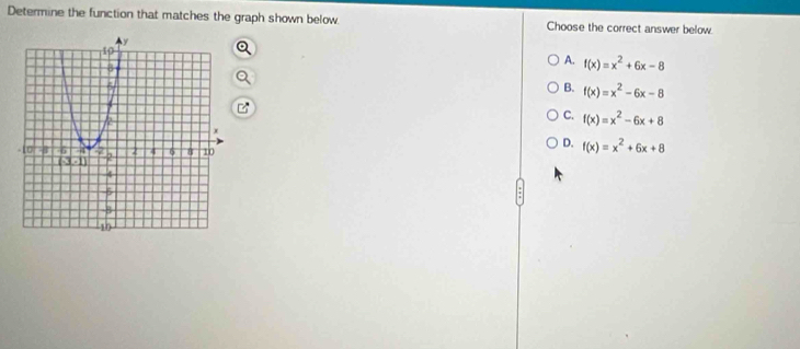 Determine the function that matches the graph shown below Choose the correct answer below.
A. f(x)=x^2+6x-8
B. f(x)=x^2-6x-8
C. f(x)=x^2-6x+8
D. f(x)=x^2+6x+8