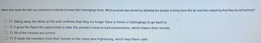 When they leave the train car, everyone is ordered to leave their belongings there. What purpose was served by allowing the people to bring them this far and then requiring that they be left behind?
Taking away the items at the end confirms that they no longer have a home or belongings to go back to.
It gives the Nazis the opportunity to take the people's most prized possessions, which lowers their morale.
All of the choices are correct.
It made the transition from their homes to the camp less frightening, which kept them calm.