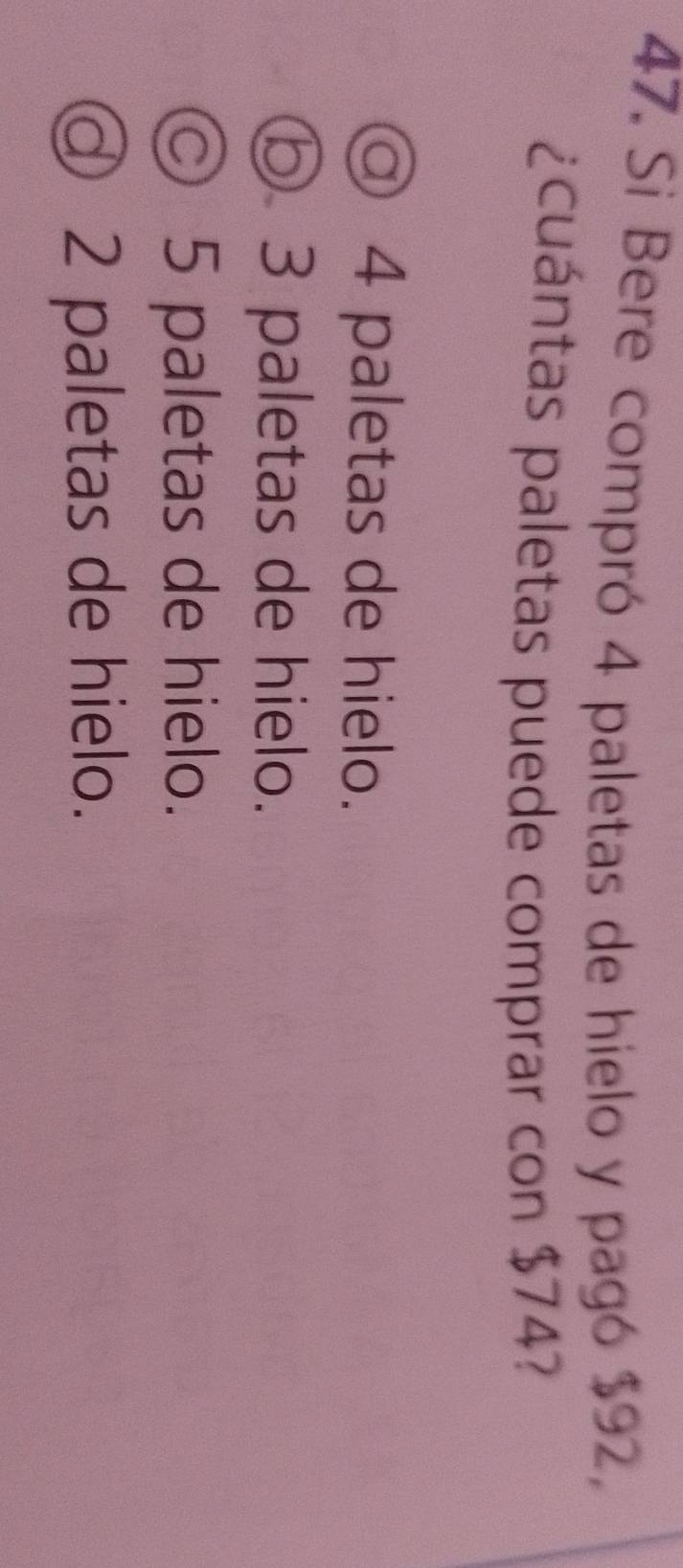 Si Bere compró 4 paletas de hielo y pagó $92,
¿cuántas paletas puede comprar con $74?
◎ 4 paletas de hielo.
⑤ 3 paletas de hielo.
© 5 paletas de hielo.
◎ 2 paletas de hielo.