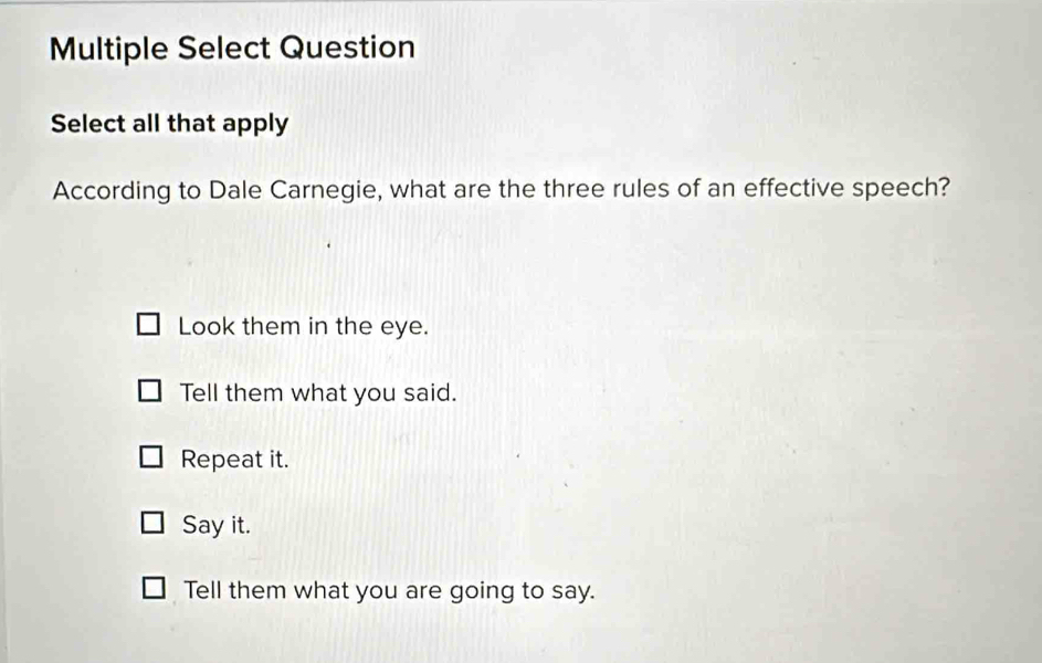 Multiple Select Question
Select all that apply
According to Dale Carnegie, what are the three rules of an effective speech?
Look them in the eye.
Tell them what you said.
Repeat it.
Say it.
Tell them what you are going to say.