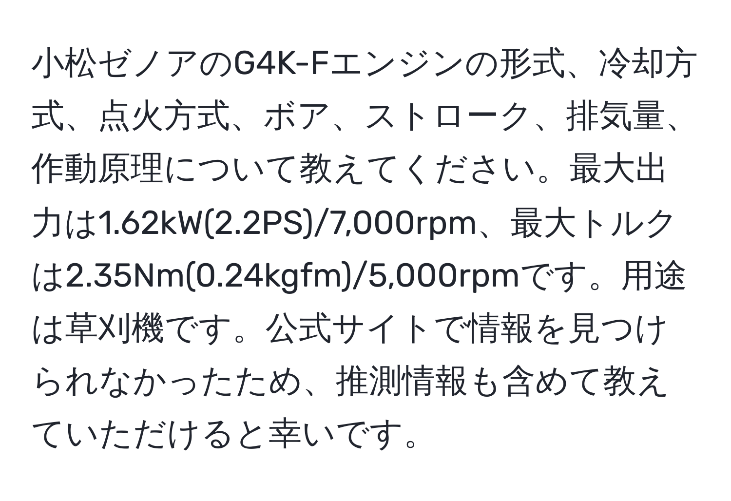 小松ゼノアのG4K-Fエンジンの形式、冷却方式、点火方式、ボア、ストローク、排気量、作動原理について教えてください。最大出力は1.62kW(2.2PS)/7,000rpm、最大トルクは2.35Nm(0.24kgfm)/5,000rpmです。用途は草刈機です。公式サイトで情報を見つけられなかったため、推測情報も含めて教えていただけると幸いです。