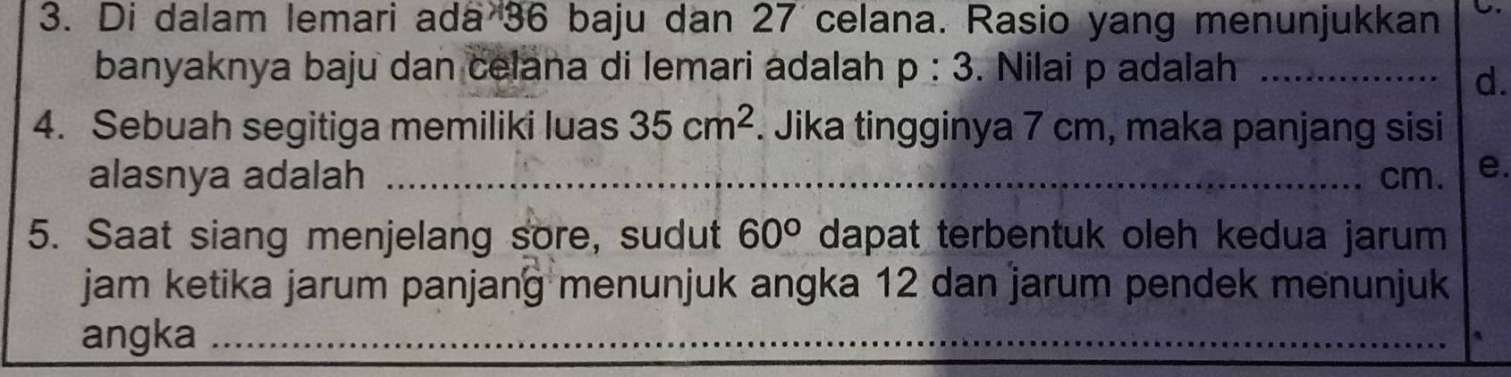 Di dalam lemari ada 36 baju dan 27 celana. Rasio yang menunjukkan C.
banyaknya baju dan celana di lemari adalah p:3. Nilai p adalah_
d.
4. Sebuah segitiga memiliki luas 35cm^2. Jika tingginya 7 cm, maka panjang sisi
alasnya adalah _ cm. e.
5. Saat siang menjelang sore, sudut 60° dapat terbentuk oleh kedua jarum 
jam ketika jarum panjang menunjuk angka 12 dan jarum pendek menunjuk
angka_