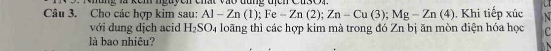 Mung là kem nguyen chất vào đũng địch CusOn a 
Câu 3. Cho các hợp kim sau: Al-Zn(1); Fe-Zn(2); Zn-Cu(3); Mg-Zn(4). Khi tiếp xúc N 
với dung dịch acid H_2SO_4 loãng thì các hợp kim mà trong đó Zn bị ăn mòn điện hóa học C 
là bao nhiêu?