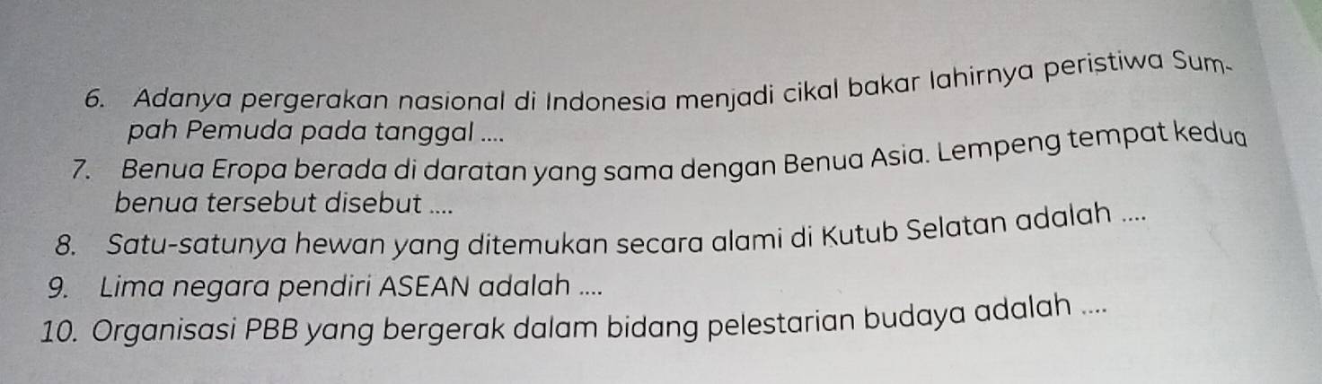 Adanya pergerakan nasional di Indonesia menjadi cikal bakar lahirnya peristiwa Sum- 
pah Pemuda pada tanggal .... 
7. Benua Eropa berada di daratan yang sama dengan Benua Asia. Lempeng tempat kedua 
benua tersebut disebut .... 
8. Satu-satunya hewan yang ditemukan secara alami di Kutub Selatan adalah .... 
9. Lima negara pendiri ASEAN adalah .... 
10. Organisasi PBB yang bergerak dalam bidang pelestarian budaya adalah ....