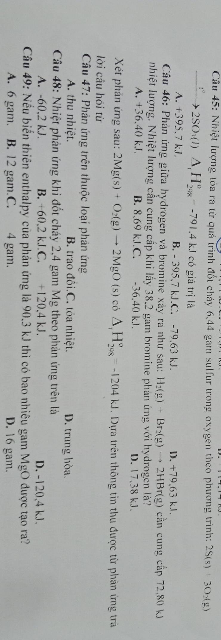 Nhiệt lượng tỏa ra từ quá trình đốt cháy 6.44 gam sulfur trong oxygen theo phương trình: 2S(s)+3O_2(g)
2SO:(1) △ _rH_(298)^o=-791.4kJ có giá trị là
A. +395,7 kJ. B. - 395,7 kJ.C. -79,63 kJ. D. +79,63 kJ.
Câu 46: Phản ứng giữa hydrogen và bromine xảy ra như sau: H_2(g)+Br_2(g)to 2HBr(g ) cần cung cấp 72.80 kJ
nhiệt lượng. Nhiệt lượng cần cung cấp khi lấy 38,2 gam bromine phản ứng với hydrogen là?
A. +36,40 kJ. B. 8,69 kJ.C. -36,40 kJ. D. 17.38 kJ.
Xét phản ứng sau: 2Mg(s)+O_2(g)to 2MgO(s) có △ _rH_(208)°=-1204kJ. Dựa trên thông tin thu được từ phản ứng trả
lời câu hỏi từ
Câu 47: Phản ứng trên thuộc loại phản ứng
A. thu nhiệt. B. trao đôi.C. tỏa nhiệt. D. trung hòa.
Câu 48: Nhiệt phản ứng khi đốt cháy 2,4 gam Mg theo phản ứng trên là
A. -60,2 kJ. B. +60,2 kJ.C. +120,4 kJ. D. -120,4 kJ.
Câu 49: Nếu biến thiên enthalpy của phản ứng là 90,3 kJ thì có bao nhiêu gam MgO được tạo ra?
A. 6 gam. B. 12 gam.C. 4 gam. D. 16 gam.