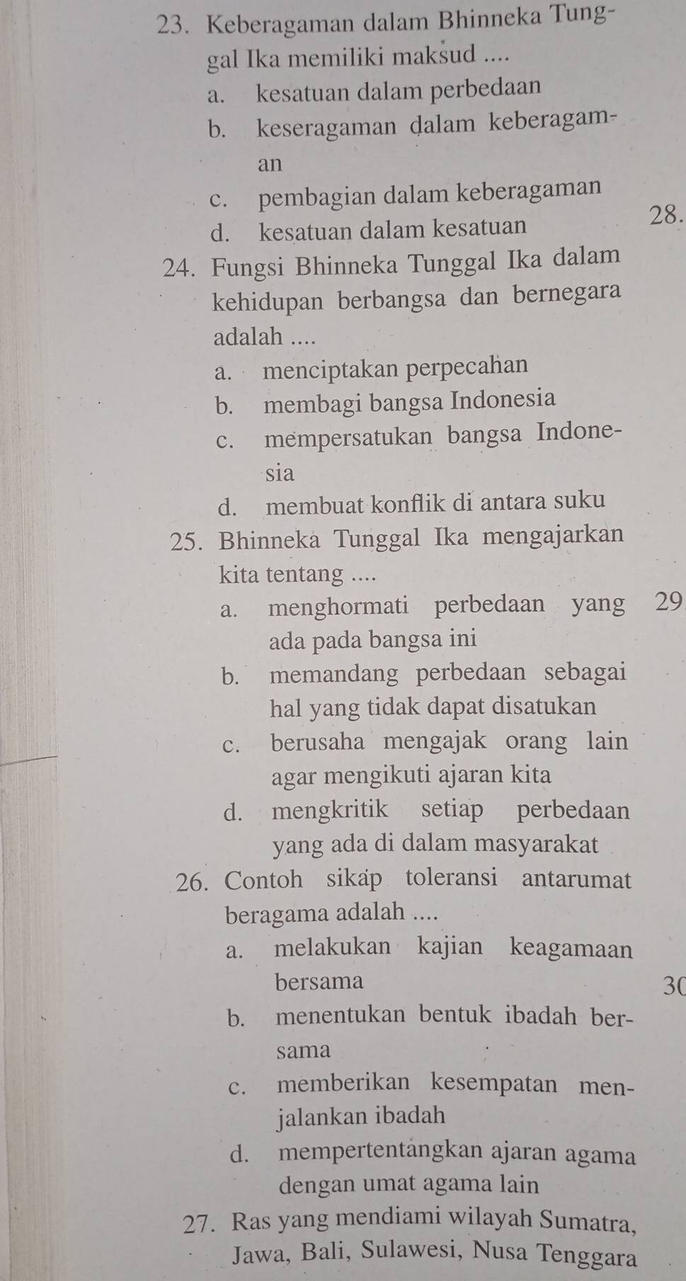 Keberagaman dalam Bhinneka Tung-
gal Ika memiliki maksud ....
a. kesatuan dalam perbedaan
b. keseragaman dalam keberagam-
an
c. pembagian dalam keberagaman
d. kesatuan dalam kesatuan
28.
24. Fungsi Bhinneka Tunggal Ika dalam
kehidupan berbangsa dan bernegara
adalah ....
a. menciptakan perpecahan
b. membagi bangsa Indonesia
c. mempersatukan bangsa Indone-
sia
d. membuat konflik di antara suku
25. Bhinneka Tunggal Ika mengajarkan
kita tentang ....
a. menghormati perbedaan yang 29
ada pada bangsa ini
b. memandang perbedaan sebagai
hal yang tidak dapat disatukan
c. berusaha mengajak orang lain
agar mengikuti ajaran kita
d. mengkritik setiap perbedaan
yang ada di dalam masyarakat
26. Contoh sikap toleransi antarumat
beragama adalah ....
a. melakukan kajian keagamaan
bersama 30
b. menentukan bentuk ibadah ber-
sama
c. memberikan kesempatan men-
jalankan ibadah
d. mempertentängkan ajaran agama
dengan umat agama lain
27. Ras yang mendiami wilayah Sumatra,
Jawa, Bali, Sulawesi, Nusa Tenggara