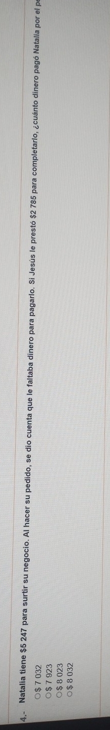4, Natalia tiene $5 247 para surtir su negocio. Al hacer su pedido, se dio cuenta que le faltaba dinero para pagarlo. Si Jesús le prestó $2 785 para completarlo, ¿cuánto dinero pagó Natalia por el por
$ 7 032
○ $ 7 923
$ 8 023
○ $ 8 032