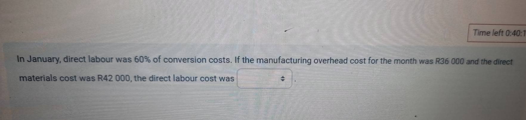 Time left 0:40:1 
In January, direct labour was 60% of conversion costs. If the manufacturing overhead cost for the month was R36 000 and the direct 
materials cost was R42 000, the direct labour cost was $