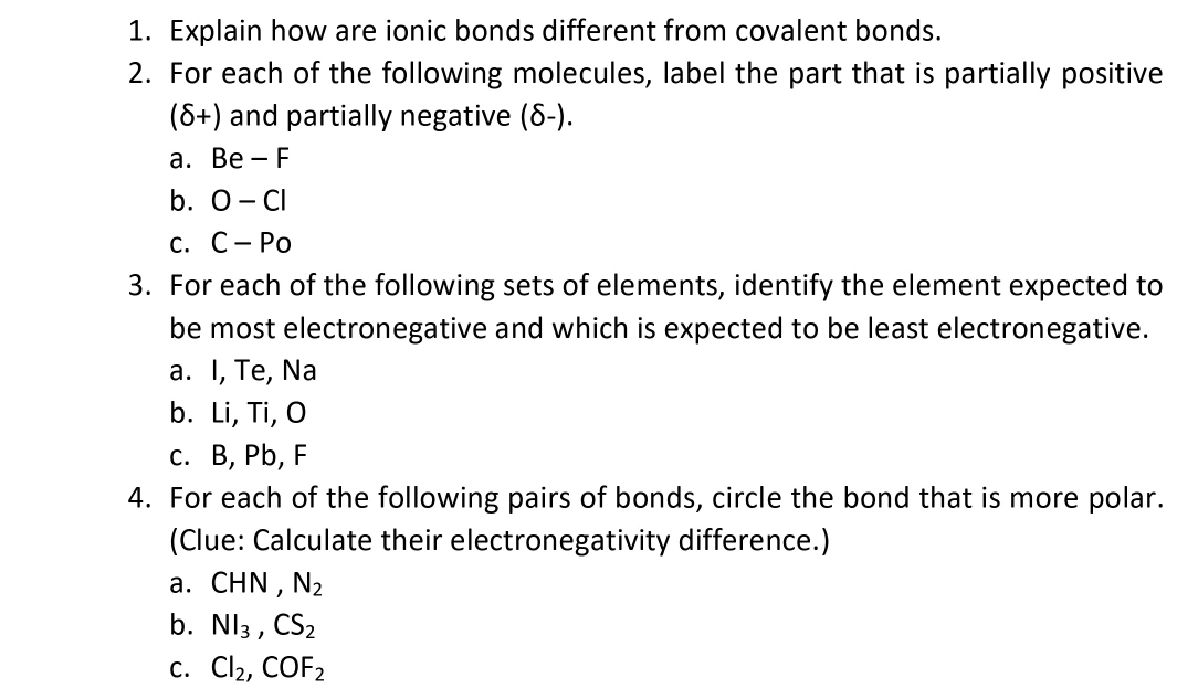 Explain how are ionic bonds different from covalent bonds. 
2. For each of the following molecules, label the part that is partially positive
(delta +) and partially negative (δ-). 
a. Be-F
b. O-Cl
C. C-Po
3. For each of the following sets of elements, identify the element expected to 
be most electronegative and which is expected to be least electronegative. 
a. I, Te, Na
b. Li, Ti, O
c. B, Pb, F
4. For each of the following pairs of bonds, circle the bond that is more polar. 
(Clue: Calculate their electronegativity difference.) 
a. CHN , N_2
b. Nl_3, CS_2
C. Cl_2, COF_2