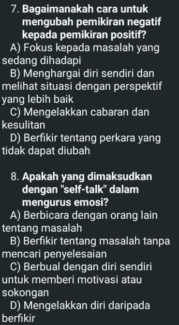 Bagaimanakah cara untuk
mengubah pemikiran negatif
kepada pemikiran positif?
A) Fokus kepada masalah yang
sedang dihadapi
B) Menghargai diri sendiri dan
melihat situasi dengan perspektif
yang lebih baik
C) Mengelakkan cabaran dan
kesulitan
D) Berfikir tentang perkara yang
tidak dapat diubah
8. Apakah yang dimaksudkan
dengan ''self-talk'' dalam
mengurus emosi?
A) Berbicara dengan orang lain
tentang masalah
B) Berfikir tentang masalah tanpa
mencari penyelesaian
C) Berbual dengan diri sendiri
untuk memberi motivasi atau
sokongan
D) Mengelakkan diri daripada
berfikir