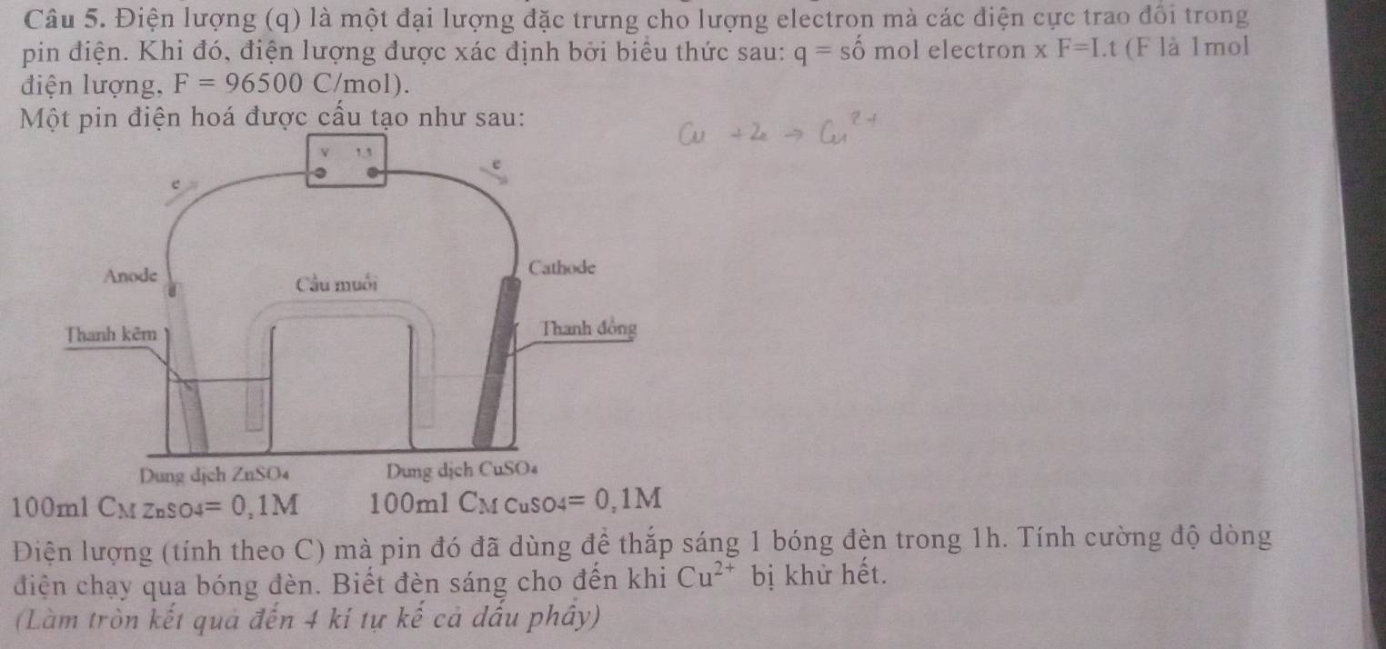 Điện lượng (q) là một đại lượng đặc trưng cho lượng electron mà các điện cực trao đổi trong 
pin điện. Khi đó, điện lượng được xác định bởi biểu thức sau: q=shat omo l electron xF=Lt (F là 1mol 
điện lượng, F=96500C/mol ) 
Một pin điện hoá được cấu tạo như sau:
100mlC_MZnSO4=0,1M 10 0 n 1 C_M CuSO4 =0,1M
Điện lượng (tính theo C) mà pin đó đã dùng để thắp sáng 1 bóng đèn trong 1h. Tính cường độ dòng 
điện chạy qua bóng đèn. Biết đèn sáng cho đến khi Cu^(2+) bị khử hết. 
(Làm tròn kết quả đến 4 ki tự kế cả dấu phây)