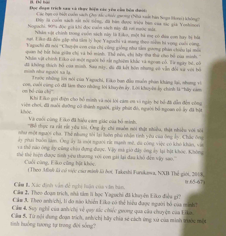 Đề bài
Đọc đoạn trích sau và thực hiện các yêu cầu bên dưới:
Các bạn có biết cuốn sách Quy tắc chiếc gương (Nhà xuất bản Sogo Horei) không?
Đây là cuốn sách rất nổi tiếng, đã bán được triệu bản của tác giả Yoshinori
Noguchi. 90% độc giả khi đọc cuốn sách này đã rơi nước mắt.
Nhân vật chính trong cuốn sách này là Eiko, một bà mẹ có đứa con hay bị bắt
nạt. Eiko đã đến gặp nhà tâm lý học Yaguchi và mang theo niểm hi vọng cuối cùng.
Yaguchi đã nói “Chuyện con của chị cũng giống như tấm gương phản chiếu lại mối
quan hệ bất hòa giữa chị và bố mình. Thế nên, chị hãy tha thứ cho bố của mình.''
Nhân vật chính Eiko có một người bố rất nghiêm khắc và ngoan cố. Từ ngày bé, cô
đã không thích bố của mình. Sau này, dù đã kết hôn nhưng cô vẫn đối xử với bố
mình như người xa lạ.
Trước những lời nói của Yaguchi, Eiko ban đầu muốn phản kháng lại, nhưng vì
con, cuối cùng cô đã làm theo những lời khuyên ấy. Lời khuyên ẩy chính là “hãy cảm
ơn bố của chị''.
Khi Eiko gọi điện cho bố mình và nói lời cảm ơn vì ngày bé bố đã dẫn đến công
viên chơi, đã nuôi dưỡng cô thành người, giây phút đó, người bố ngoan cố ấy đã bật
khóc.
Và cuối cùng Eiko đã hiều cảm giác của bố mình.
*Bố thực ra rắt rất yêu tôi. Ông ấy chi muốn nói thật nhiều, thật nhiều với tôi
như một người cha. Thế nhưng tôi lại luôn phủ nhận tình yêu của ông ấy. Chắc ông
ấy phai buồn lắm. Ông ẩy là một người rất mạnh mè, dù công việc có khó khãn, vất
va thể nào ông ấy cũng chịu đựng được. Vậy mà giờ đây ông ấy lại bật khóc. Không
thể thể hiện được tinh yêu thương với con gái lại đau khô đến vậy sao.''
Cuối cùng, Eiko cũng bật khóc.
(Theo Mình là cá việc của mình là bơi, Takeshi Furukawa, NXB Thế giới, 2018,
tr.65-67)
Câu 1. Xác định vấn đề nghị luận của văn bản.
Câu 2. Theo đoạn trích, nhà tâm lí học Yaguchi đã khuyên Eiko điều gì?
Câu 3. Theo anh/chị, lí do nào khiến Eiko có thể hiều được người bố của minh?
Câu 4. Suy nghĩ của anh/chị về quy tắc chiếc gương qua câu chuyện của Eiko.
Câu 5. Từ nội dung đoạn trích, anh/chị hãy chia sẻ cách ứng xử của mình trước một
tinh huống tương tự trong đời sống?