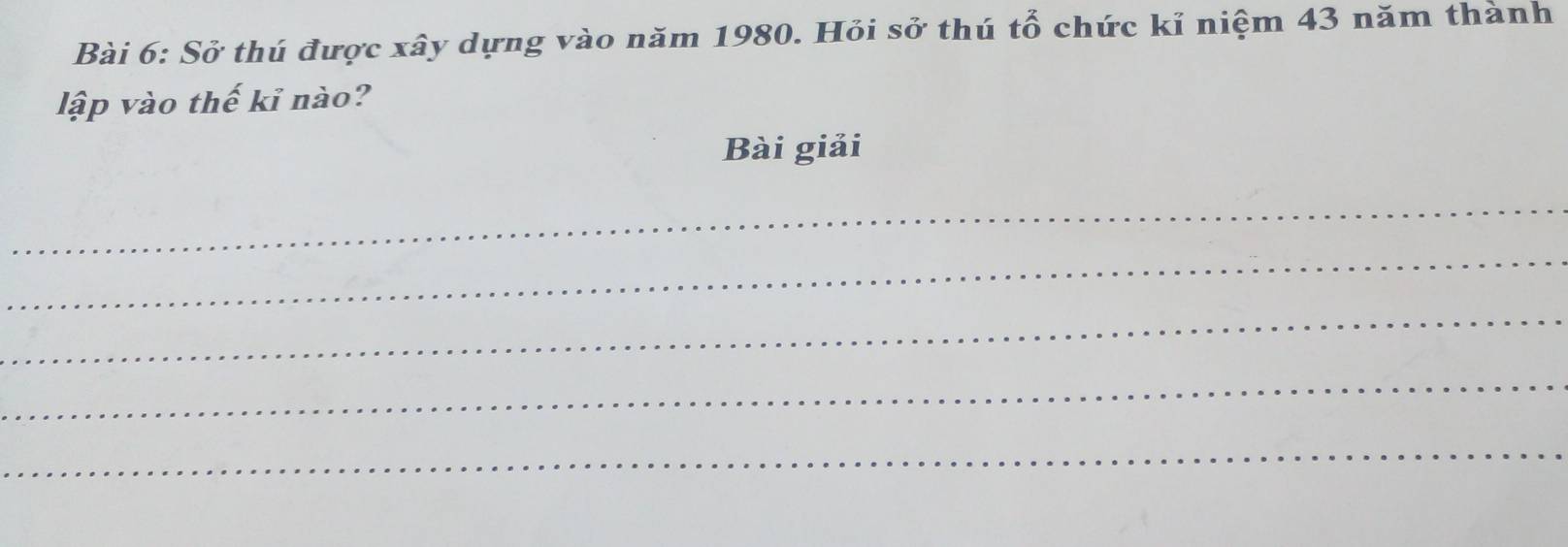 Sở thú được xây dựng vào năm 1980. Hỏi sở thú tổ chức kỉ niệm 43 năm thành 
lập vào thế kỉ nào? 
Bài giải 
_ 
_ 
_ 
_ 
_