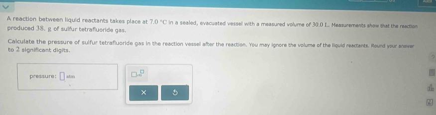 A reaction between liquid reactants takes place at 7.0°C in a sealed, evacuated vessel with a measured volume of 30.0 L. Measurements show that the reaction 
produced 38. g of sulfur tetrafluoride gas. 
Calculate the pressure of sulfur tetrafluoride gas in the reaction vessel after the reaction. You may ignore the volume of the liquid reactants. Round your answer 
to 2 significant digits. 
pressure: □ atm
□ .∈fty^(□)
allo 
× 5