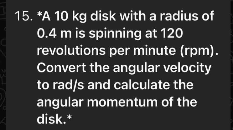 A 10 kg disk with a radius of
0.4 m is spinning at 120
revolutions per minute (rpm). 
Convert the angular velocity 
to rad/s and calculate the 
angular momentum of the 
disk.*