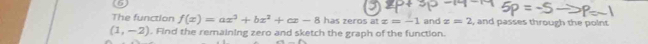The function f(x)=ax^3+bx^2+cx-8 has zeros at x=-1
(1,-2). Find the remaining zero and sketch the graph of the function. and x=2 , and passes through the point