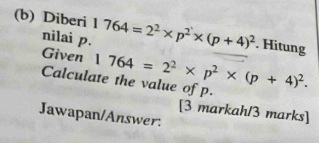 Diberi 1 1764=2^2* p^2* (p+4)^2. Hitung 
nilai p. 
Given 1764=2^2* p^2* (p+4)^2. 
Calculate the value of p. 
[3 markah/3 marks] 
Jawapan/Answer.