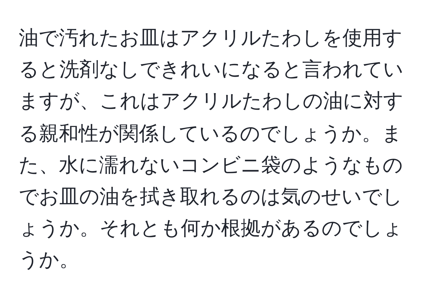 油で汚れたお皿はアクリルたわしを使用すると洗剤なしできれいになると言われていますが、これはアクリルたわしの油に対する親和性が関係しているのでしょうか。また、水に濡れないコンビニ袋のようなものでお皿の油を拭き取れるのは気のせいでしょうか。それとも何か根拠があるのでしょうか。