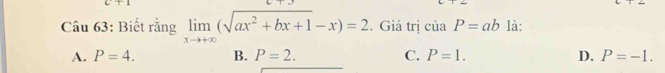 C+1 
Câu 63: Biết rằng limlimits _xto +∈fty (sqrt(ax^2+bx+1)-x)=2. Giá trị ciaP=ab là:
A. P=4. B. P=2. C. P=1. D. P=-1.