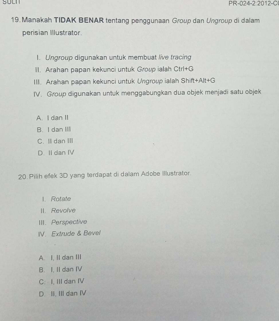 SULN PR-024 -2:2012-C 
19. Manakah TIDAK BENAR tentang penggunaan Group dan Ungroup di dalam
perisian Illustrator.
I. Ungroup digunakan untuk membuat live tracing
II. Arahan papan kekunci untuk Group ialah Ctrl+G
Shift+Alt+G
III. Arahan papan kekunci untuk Ungroup ialah Shift+Alt+
IV. Group digunakan untuk menggabungkan dua objek menjadi satu objek
A. I dan II
B. I dan III
C. II dan III
D. II dan IV
20. Pilih efek 3D yang terdapat di dalam Adobe Illustrator.
1. Rotate
II. Revolve
III. Perspective
IV. Extrude & Bevel
A. I, II dan III
B. I, II dan IV
C: I, III dan IV
D. II, III dan IV