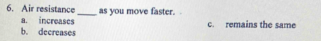 Air resistance _as you move faster.
a. increases c. remains the same
b. decreases