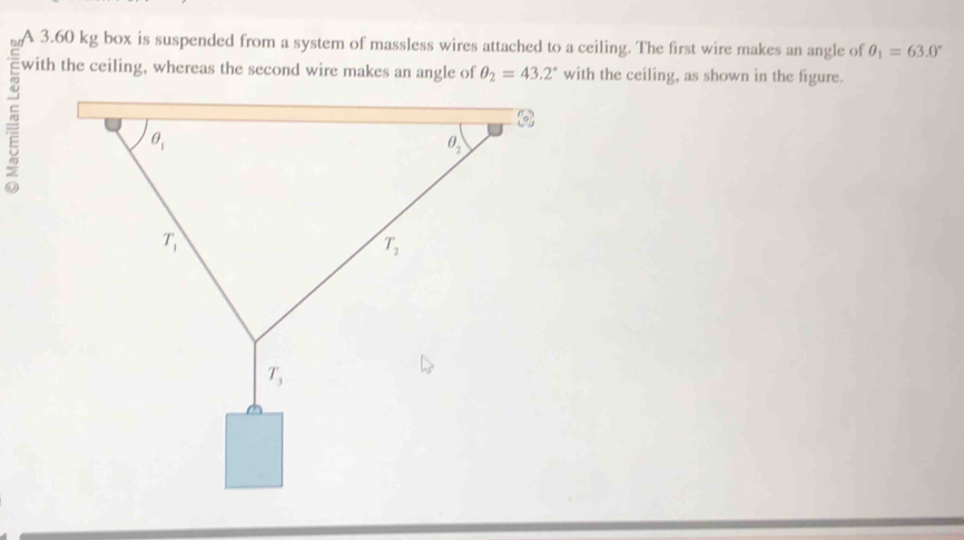 A 3.60 kg box is suspended from a system of massless wires attached to a ceiling. The first wire makes an angle of θ _1=63.0°
with the ceiling, whereas the second wire makes an angle of θ _2=43.2° with the ceiling, as shown in the figure.