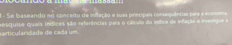 1- Se baseando no conceito de inflação e suas principais consequências para a economia, 
pesquise quais índices são referências para o cálculo do índice de inflação e investigue a 
particularidade de cada um.