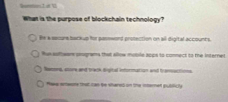 Soron Lot 1
What is the purpose of blockchain technology?
Be a secure backup for password protection on all digital accounts.
Run soltwere programs that allow mobile aops to connect to the internet
Recors, store and track digital information and transactions.
Nake artwore that can be shared on the internet publicly