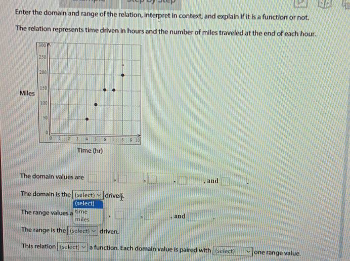 Enter the domain and range of the relation, interpret in context, and explain if it is a function or not. 
The relation represents time driven in hours and the number of miles traveled at the end of each hour. 
The domain values are □ ,□ ,□ ,□ , , and □. 
The domain is the (select) driven. 
(select) 
The range values a time y ,□ >□ , and □°
miles
The range is the (select) J driven. 
This relation (select) a function. Each domain value is paired with (select) one range value.