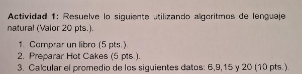 Actividad 1: Resuelve lo siguiente utilizando algoritmos de lenguaje 
natural (Valor 20 pts.). 
1. Comprar un libro (5 pts.). 
2. Preparar Hot Cakes (5 pts.). 
3. Calcular el promedio de los siguientes datos: 6, 9, 15 y 20 (10 pts.).