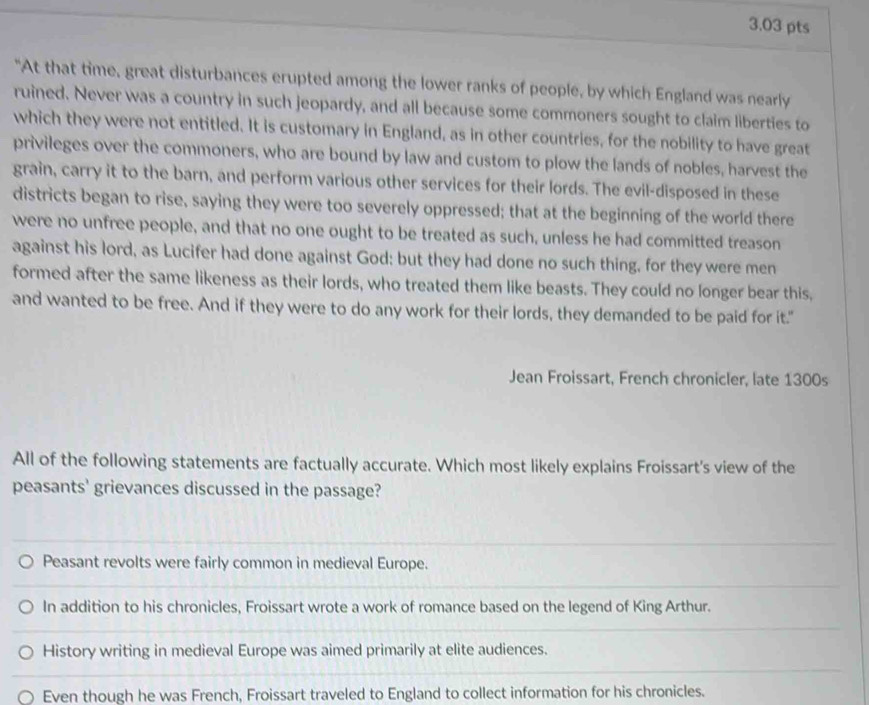 "At that time, great disturbances erupted among the lower ranks of people, by which England was nearly
ruined. Never was a country in such jeopardy, and all because some commoners sought to claim liberties to
which they were not entitled. It is customary in England, as in other countries, for the nobility to have great
privileges over the commoners, who are bound by law and custom to plow the lands of nobles, harvest the
grain, carry it to the barn, and perform various other services for their lords. The evil-disposed in these
districts began to rise, saying they were too severely oppressed; that at the beginning of the world there
were no unfree people, and that no one ought to be treated as such, unless he had committed treason
against his lord, as Lucifer had done against God: but they had done no such thing, for they were men
formed after the same likeness as their lords, who treated them like beasts. They could no longer bear this,
and wanted to be free. And if they were to do any work for their lords, they demanded to be paid for it."
Jean Froissart, French chronicler, late 1300s
All of the following statements are factually accurate. Which most likely explains Froissart's view of the
peasants' grievances discussed in the passage?
Peasant revolts were fairly common in medieval Europe.
In addition to his chronicles, Froissart wrote a work of romance based on the legend of King Arthur.
History writing in medieval Europe was aimed primarily at elite audiences.
Even though he was French, Froissart traveled to England to collect information for his chronicles.