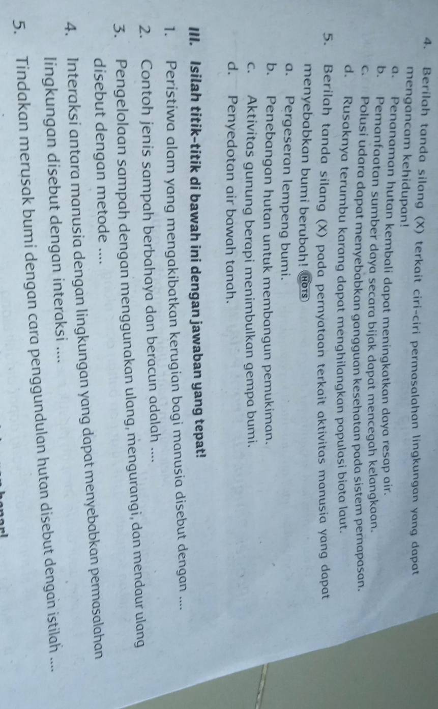 Berilah tanda silang (X) terkait ciri-ciri permasalahan lingkungan yang dapat
mengancam kehidupan!
a. Penanaman hutan kembali dapat meningkatkan daya resap air.
b. Pemanfaatan sumber daya secara bijak dapat mencegah kelangkaan.
c. Polusi udara dapat menyebabkan gangguan kesehatan pada sistem pernapasan.
d. Rusaknya terumbu karang dapat menghilangkan populasi biota laut.
5. Berilah tanda silang (X) pada pernyataan terkait aktivitas manusia yang dapat
menyebabkan bumi berubah! HOTS
a. Pergeseran lempeng bumi.
b. Penebangan hutan untuk membangun pemukiman.
c. Aktivitas gunung berapi menimbulkan gempa bumi.
d. Penyedotan air bawah tanah.
III. Isilah titik-titik di bawah ini dengan jawaban yang tepat!
1. Peristiwa alam yang mengakibatkan kerugian bagi manusia disebut dengan ....
2. Contoh jenis sampah berbahaya dan beracun adalah ....
3. Pengelolaan sampah dengan menggunakan ulang, mengurangi, dan mendaur ulang
disebut dengan metode ....
4. Interaksi antara manusia dengan lingkungan yang dapat menyebabkan permasalahan
lingkungan disebut dengan interaksi ....
5. Tindakan merusak bumi dengan cara penggundulan hutan disebut dengan istilah ....
