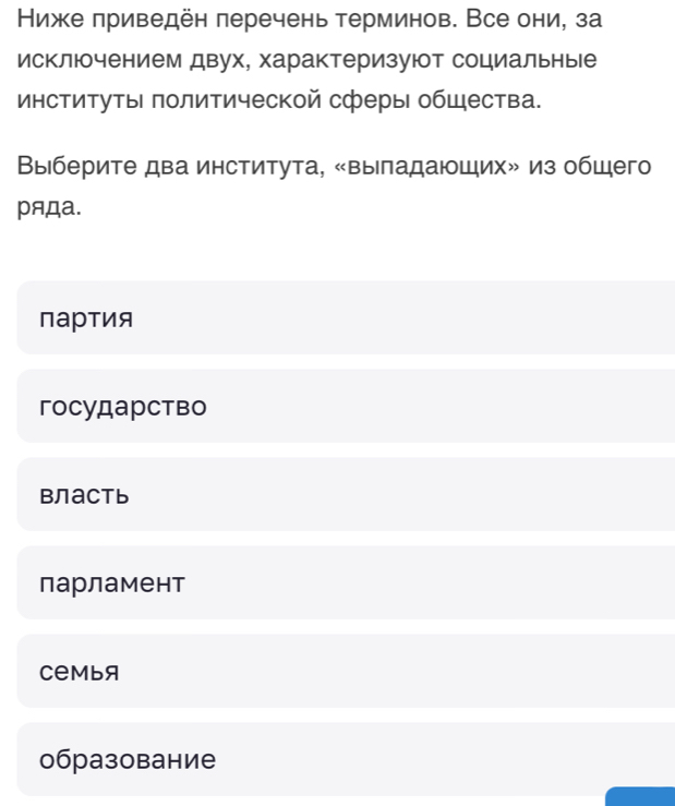 Ниже приведен πеречень терминов. Все они, за
исключением двух, характеризуют социальные
институты πолитической сферы общества.
Выберите два института, «выпадающих» из общего
ряДа.
партия
гоcударство
Bлactь
парламент
Cеmbя
образование