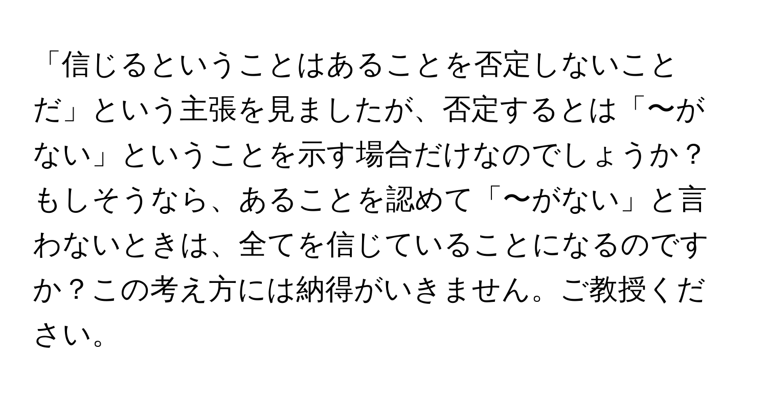 「信じるということはあることを否定しないことだ」という主張を見ましたが、否定するとは「〜がない」ということを示す場合だけなのでしょうか？もしそうなら、あることを認めて「〜がない」と言わないときは、全てを信じていることになるのですか？この考え方には納得がいきません。ご教授ください。