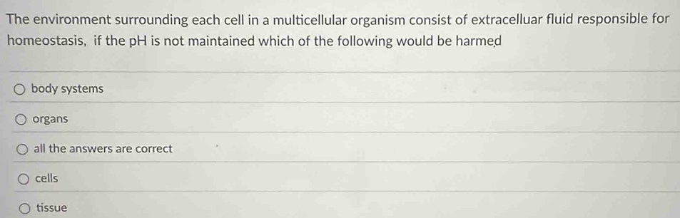 The environment surrounding each cell in a multicellular organism consist of extracelluar fluid responsible for
homeostasis, if the pH is not maintained which of the following would be harmed
body systems
organs
all the answers are correct
cells
tissue