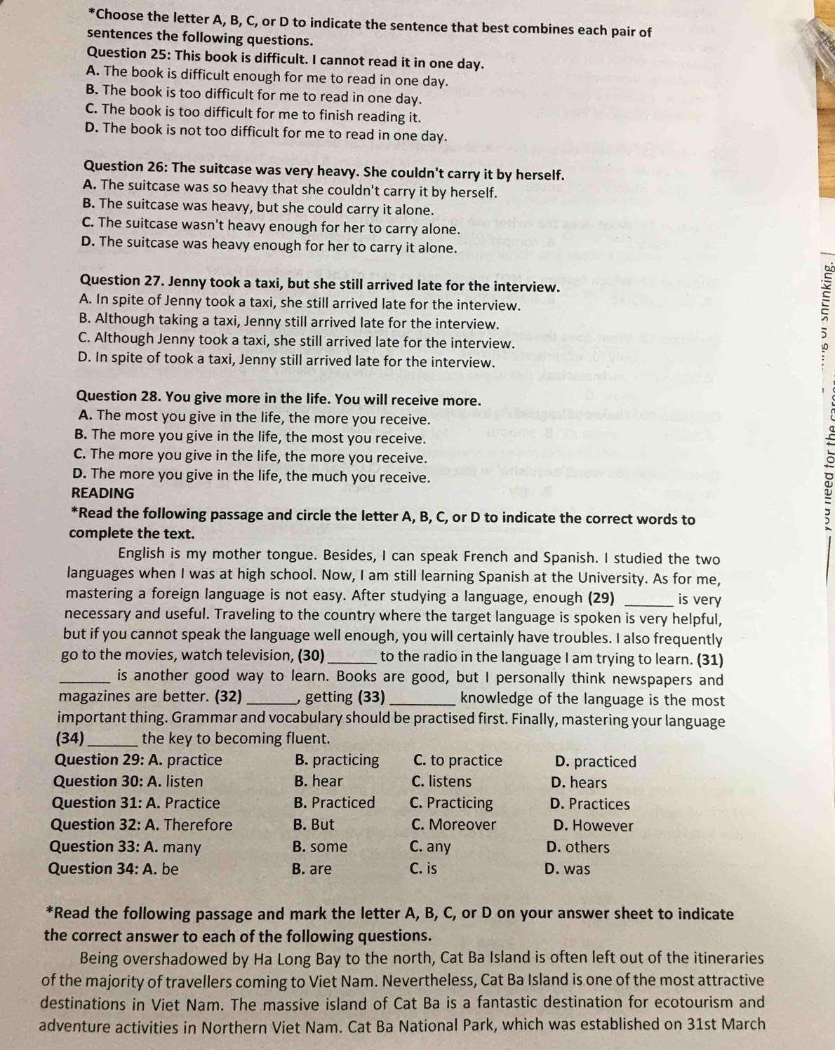 Choose the letter A, B, C, or D to indicate the sentence that best combines each pair of
sentences the following questions.
Question 25: This book is difficult. I cannot read it in one day.
A. The book is difficult enough for me to read in one day.
B. The book is too difficult for me to read in one day.
C. The book is too difficult for me to finish reading it.
D. The book is not too difficult for me to read in one day.
Question 26: The suitcase was very heavy. She couldn't carry it by herself.
A. The suitcase was so heavy that she couldn't carry it by herself.
B. The suitcase was heavy, but she could carry it alone.
C. The suitcase wasn't heavy enough for her to carry alone.
D. The suitcase was heavy enough for her to carry it alone.
Question 27. Jenny took a taxi, but she still arrived late for the interview.
A. In spite of Jenny took a taxi, she still arrived late for the interview.
B. Although taking a taxi, Jenny still arrived late for the interview.
C. Although Jenny took a taxi, she still arrived late for the interview.
E
D. In spite of took a taxi, Jenny still arrived late for the interview.
Question 28. You give more in the life. You will receive more.
A. The most you give in the life, the more you receive.
B. The more you give in the life, the most you receive.
C. The more you give in the life, the more you receive.
D. The more you give in the life, the much you receive.
READING
*Read the following passage and circle the letter A, B, C, or D to indicate the correct words to
complete the text.
English is my mother tongue. Besides, I can speak French and Spanish. I studied the two
languages when I was at high school. Now, I am still learning Spanish at the University. As for me,
mastering a foreign language is not easy. After studying a language, enough (29) _is very
necessary and useful. Traveling to the country where the target language is spoken is very helpful,
but if you cannot speak the language well enough, you will certainly have troubles. I also frequently
go to the movies, watch television, (30) _to the radio in the language I am trying to learn. (31)
_is another good way to learn. Books are good, but I personally think newspapers and
magazines are better. (32)_ , getting (33) _knowledge of the language is the most
important thing. Grammar and vocabulary should be practised first. Finally, mastering your language
(34)_ the key to becoming fluent.
Question 29:A practice B. practicing C. to practice D. practiced
Question 30:A. listen B. hear C. listens D. hears
Question 31:A. Practice B. Practiced C. Practicing D. Practices
Question 32:A. Therefore B. But C. Moreover D. However
Question 33:A. many B. some C. any D. others
Question 34:A.. be B. are C. is D. was
*Read the following passage and mark the letter A, B, C, or D on your answer sheet to indicate
the correct answer to each of the following questions.
Being overshadowed by Ha Long Bay to the north, Cat Ba Island is often left out of the itineraries
of the majority of travellers coming to Viet Nam. Nevertheless, Cat Ba Island is one of the most attractive
destinations in Viet Nam. The massive island of Cat Ba is a fantastic destination for ecotourism and
adventure activities in Northern Viet Nam. Cat Ba National Park, which was established on 31st March