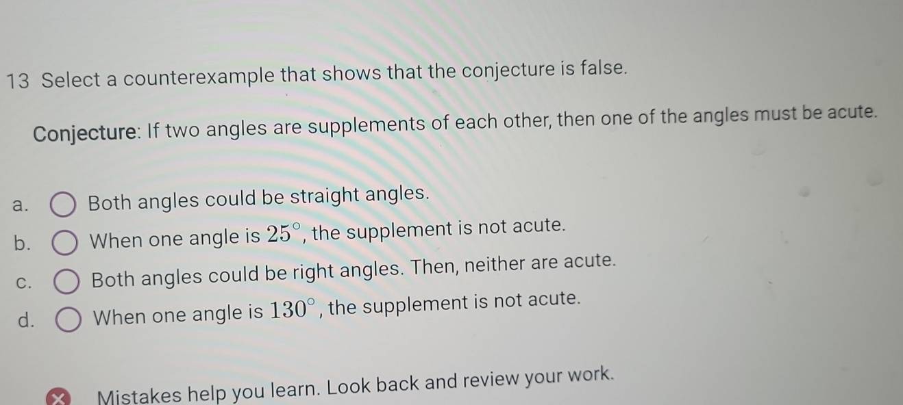 Select a counterexample that shows that the conjecture is false.
Conjecture: If two angles are supplements of each other, then one of the angles must be acute.
a. Both angles could be straight angles.
b. When one angle is 25° , the supplement is not acute.
C. Both angles could be right angles. Then, neither are acute.
d. When one angle is 130° , the supplement is not acute.
Mistakes help you learn. Look back and review your work.