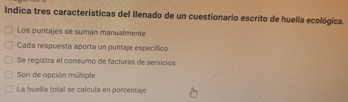 Indica tres características del llenado de un cuestionario escrito de huella ecológica.
Los puntajes se suman manualmente
Cada respuesta aporta un puntaje específico
Se registra el consumo de facturas de servicios
Son de opción múltiple
La huella total se calcula en porcentaje