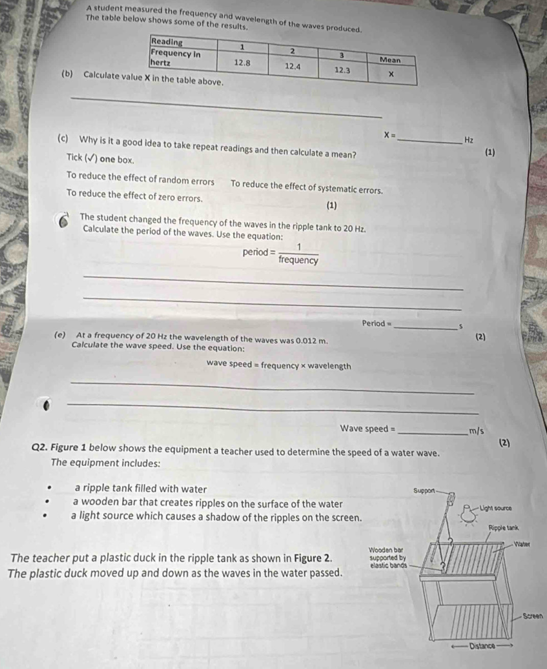 A student measured the frequency and wavelength of the waves produce
The table below shows some of the results.
(b) Calculate 
_
x=
Hz
(c) Why is it a good idea to take repeat readings and then calculate a mean?_
(1)
Tick (√) one box.
To reduce the effect of random errors To reduce the effect of systematic errors.
To reduce the effect of zero errors. (1)
The student changed the frequency of the waves in the ripple tank to 20 Hz.
Calculate the period of the waves. Use the equation:
period = 1/frequency 
_
_
Period =_ 
s
(e) At a frequency of 20 Hz the wavelength of the waves was 0.012 m. (2)
Calculate the wave speed. Use the equation:
wave speed = frequency × wavelength
_
_
Wave speed =_  m/s
(2)
Q2. Figure 1 below shows the equipment a teacher used to determine the speed of a water wave.
The equipment includes:
a ripple tank filled with water
a wooden bar that creates ripples on the surface of the water
a light source which causes a shadow of the ripples on the screen
The teacher put a plastic duck in the ripple tank as shown in Figure 2. 
The plastic duck moved up and down as the waves in the water passed.
en