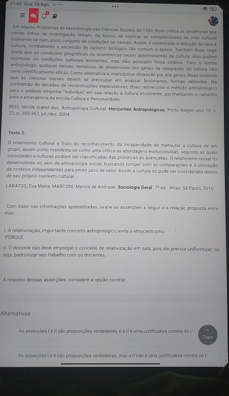 21:42 Qua, 28/Ago '

Em Alguns Problemas de Metodologia nas Ciências Sociais, de 1930, Boas crítica as tendências que
certas linhas de investigação tinham, na época, de explicar as complexidades da vida cultural
baseando-se num único conjunto de condições ou causas. Assim, é contestada a redução da raça à
cultura, combatendo a ascensão do racismo biológico tão comum à época. Também Boas nega
ainda que as condições geográficas ou econômicas sejam determinantes da cultura: elas podem
estimular as condições culturais existentes, mas não possuem força criativa. Para o illustre
antropólogo, qualquer dessas tentativas de desenvolver leis gerais de integração da cultura não
seria cientificamente eficaz. Como alternativa à improdutiva obsessão por leis gerais, Boas sustenta
que as ciências sociais devem se preocupar em analisar fenômenos, formas definidas. Na
contramão de décadas de reconstruções especulativas, Boas redireciona o método antropológico
para a unidade empírica ''indivíduo' em sua relação à cultura envolvente, pavimentando o caminho
para a emergência da escola Cultura e Personalidade.
REIS, Nicole Isabel dos. Antropologia Cultural. Horizontes Antropológicos, Porto Alegre, ano 10, n.
22, p. 355-357, jul./dez. 2004
Texto 2:
O relativismo cultural é fruto do reconhecimento da incapacidade de mensurar a cultura de um
grupo, assim como manifesta-se como uma crítica as abordagens evolucionistas, segundo as quais
sociedades e culturas podiam ser classificadas das primitivas às avançadas. O relativismo social foi
desenvolvido no seio da antropologia social, buscando romper com as comparações e a utilização
de critérios independentes para emitir juízo de valor. Assim a cultura só pode ser considerada dentro
de seu próprio contexto cultural.
LAKATOS, Eva María; MARCONI, Marina de Andrade. Sociología Geral 7^a ed. Atlas: Sã Paulo, 2010
Com base nas informações apresentadas, avalie as asserções a seguir e a relação proposta entre
elas:
I. A relativização, importante conceito antropológico, evita o etnocentrismo.
PORQUE
II. O docente não deve empregar o conceito de relativização em sala, pois ele precisa uniformizar, ou
seja, padronizar seu trabalho com os discentes.
A respeito dessas asserções, considere a opção correta:
Alternativas
As asserções I e II são proposições verdadeiras, e a II é uma justificátiva correta da I. ^
Topo
As asserções I e II são proposições verdadeiras, mas a II não é uma justificativa correta da I