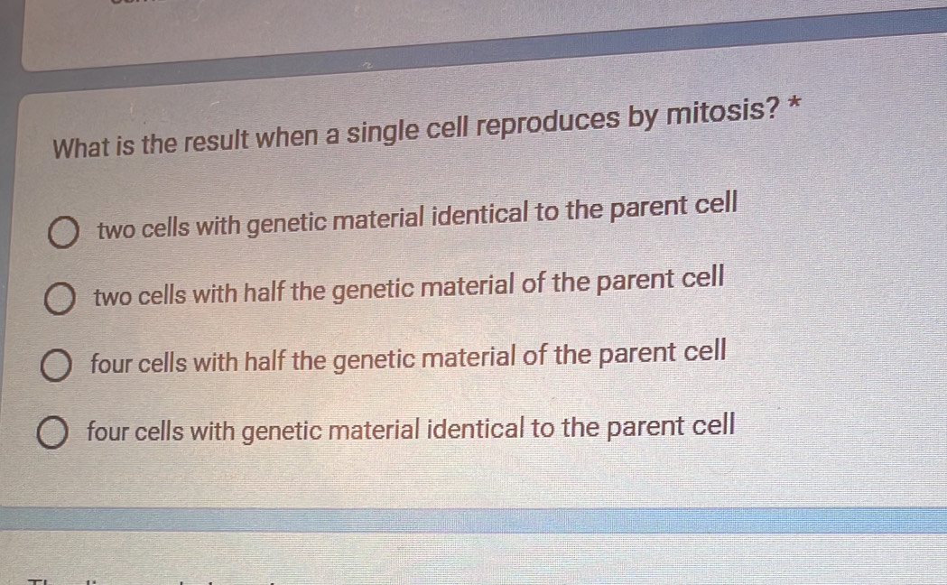 What is the result when a single cell reproduces by mitosis? *
two cells with genetic material identical to the parent cell
two cells with half the genetic material of the parent cell
four cells with half the genetic material of the parent cell
four cells with genetic material identical to the parent cell