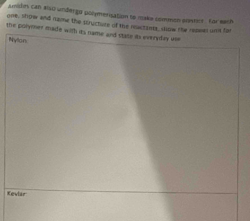 Amides can also undergo polymerisation to make common plastics. For each 
one, show and name the structure of the reactants, slow the repeal unit for 
the polymer made with its name and state its everyday use 
Nylon: 
Kevlar
