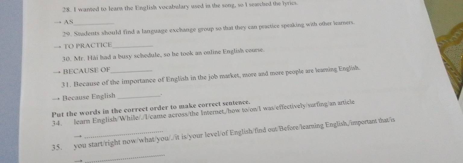 wanted to learn the English vocabulary used in the song, so I searched the lyrics. 
AS 
29. Students should find a language exchange group so that they can practice speaking with other learners. 
TO PRACTICE_ 
30. Mr. Hải had a busy schedule, so he took an online English course. 
BECAUSE OF 
31. Because of the importance of English in the job market, more and more people are learning English. 
Because English _. 
Put the words in the correct order to make correct sentence. 
34. learn English/While/./I/came across/the Internet,/how to/on/I was/effectively/surfing/an article 
35. you start/right now/what/you/./it is/your level/of English/find out/Before/learning English,/important that/is 
_