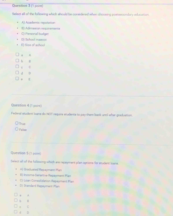 Select all of the following which should be considered when choosing postsecondary education.
A) Academic reputation
B) Admission requirements
C) Personal budget
D) School mascot
E) Size of school
A
b B
c C
d D
e E
Question 4 (1 point)
Federal student loans do NOT require students to pay them back until after graduation.
True
False
Question 5 (1 point)
Select all of the following which are repayment plan options for student loans.
A) Graduated Repayment Plan
B) Income-Sensitive Repayment Plan
C) Loan Consolidation Repayment Plan
D) Standard Repayment Plan
a A
b B
c C
d D